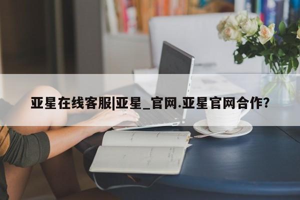 亚星官网管理平台 亚星手机版APP下载亚星在线客服|亚星_官网.亚星官网合作？