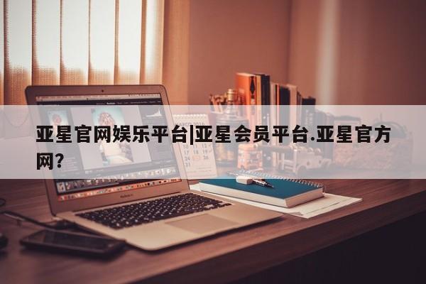 亚星官网管理平台 亚星手机版APP下载亚星官网娱乐平台|亚星会员平台.亚星官方网？