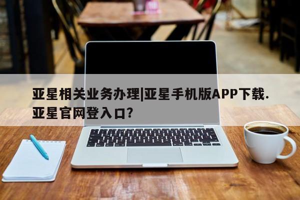 亚星官网管理平台 亚星手机版APP下载亚星相关业务办理|亚星手机版APP下载.亚星官网登入口？