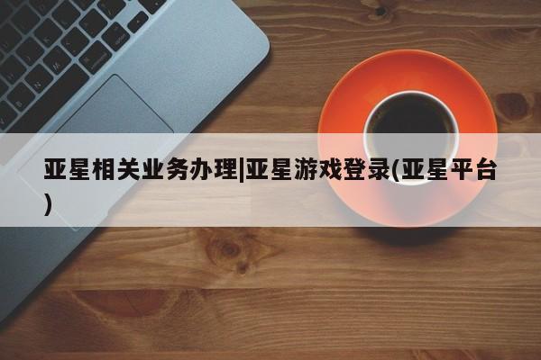 亚星官网管理平台 亚星手机版APP下载亚星相关业务办理|亚星游戏登录(亚星平台)