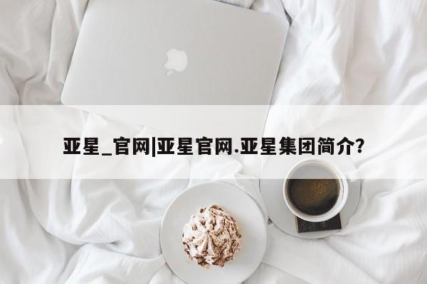 亚星官网管理平台 亚星手机版APP下载亚星_官网|亚星官网.亚星集团简介？
