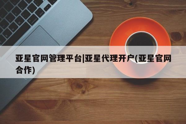 亚星官网管理平台 亚星手机版APP下载亚星官网管理平台|亚星代理开户(亚星官网合作)