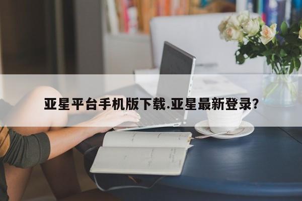 亚星官网管理平台 亚星手机版APP下载亚星平台手机版下载.亚星最新登录？