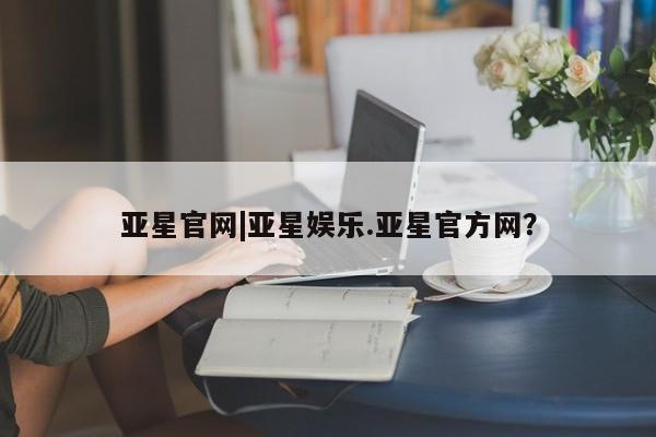 亚星官网管理平台 亚星手机版APP下载亚星官网|亚星娱乐.亚星官方网？