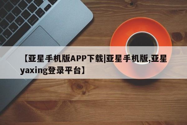 亚星官网管理平台 亚星手机版APP下载【亚星手机版APP下载|亚星手机版,亚星yaxing登录平台】