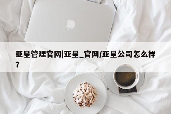 亚星官网管理平台 亚星手机版APP下载亚星管理官网|亚星_官网/亚星公司怎么样?