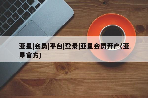 亚星官网管理平台 亚星手机版APP下载亚星|会员|平台|登录|亚星会员开户(亚星官方)