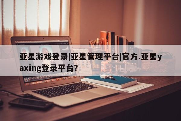亚星官网管理平台 亚星手机版APP下载亚星游戏登录|亚星管理平台|官方.亚星yaxing登录平台？