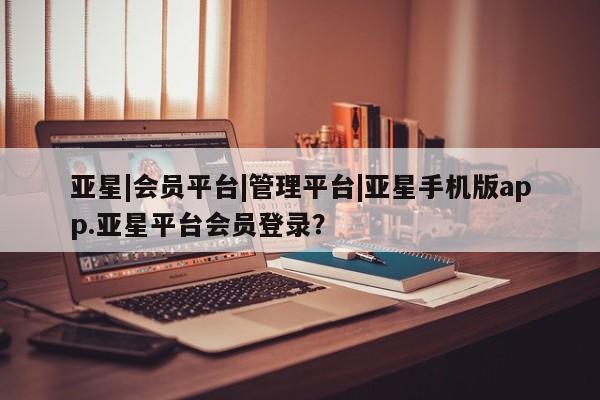 亚星官网管理平台 亚星手机版APP下载亚星|会员平台|管理平台|亚星手机版app.亚星平台会员登录？