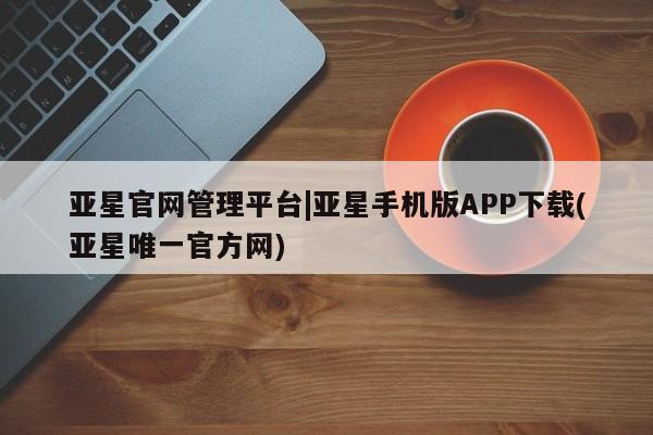 亚星官网管理平台 亚星手机版APP下载亚星官网管理平台|亚星手机版APP下载(亚星唯一官方网)
