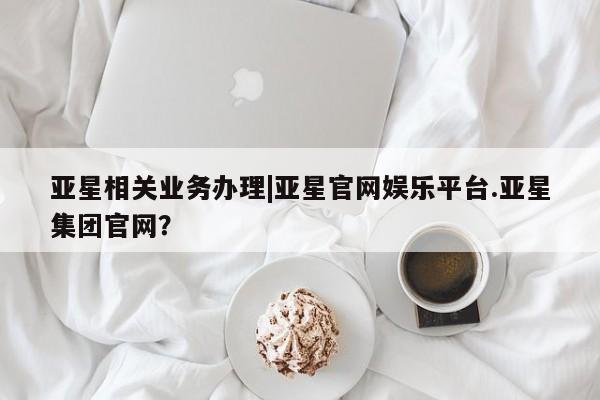 亚星官网管理平台 亚星手机版APP下载亚星相关业务办理|亚星官网娱乐平台.亚星集团官网？