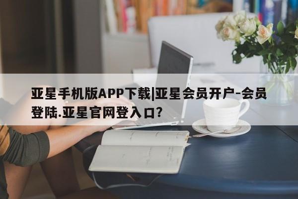 亚星官网管理平台 亚星手机版APP下载亚星手机版APP下载|亚星会员开户-会员登陆.亚星官网登入口？