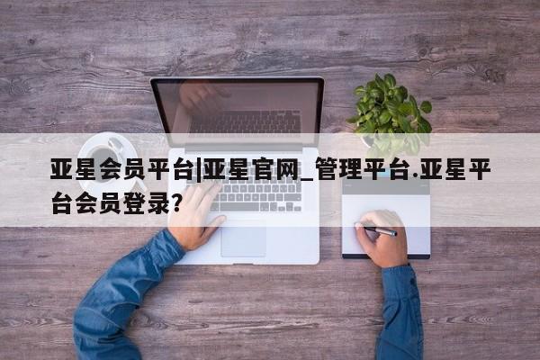 亚星官网管理平台 亚星手机版APP下载亚星会员平台|亚星官网_管理平台.亚星平台会员登录？