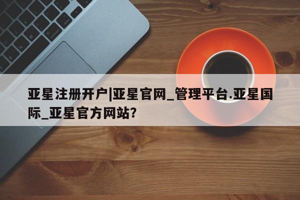 亚星官网管理平台 亚星手机版APP下载亚星注册开户|亚星官网_管理平台.亚星国际_亚星官方网站？