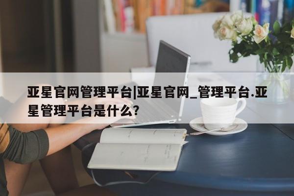 亚星官网管理平台 亚星手机版APP下载亚星官网管理平台|亚星官网_管理平台.亚星管理平台是什么？