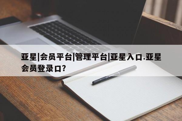 亚星官网管理平台 亚星手机版APP下载亚星|会员平台|管理平台|亚星入口.亚星会员登录口？