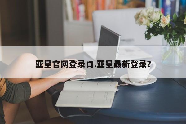 亚星官网管理平台 亚星手机版APP下载亚星官网登录口.亚星最新登录？