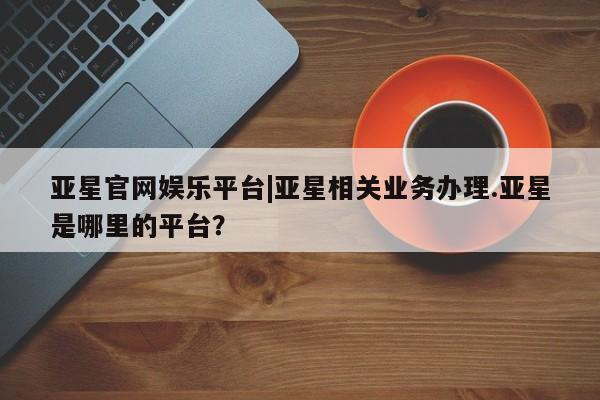 亚星官网管理平台 亚星手机版APP下载亚星官网娱乐平台|亚星相关业务办理.亚星是哪里的平台？
