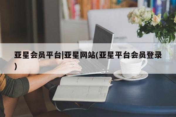 亚星官网管理平台 亚星手机版APP下载亚星会员平台|亚星网站(亚星平台会员登录)