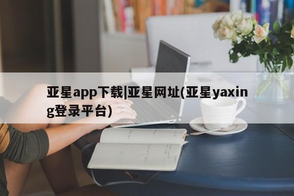 亚星官网管理平台 亚星手机版APP下载亚星app下载|亚星网址(亚星yaxing登录平台)