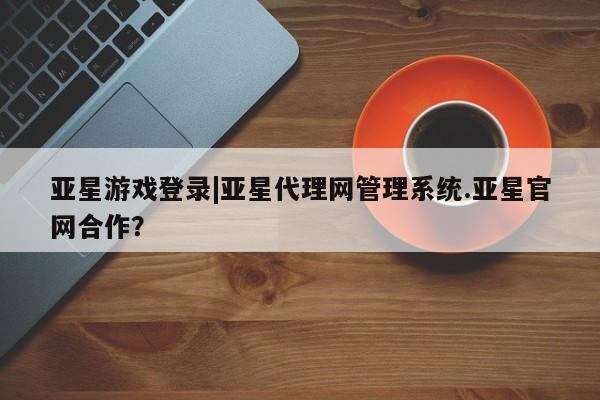 亚星官网管理平台 亚星手机版APP下载亚星游戏登录|亚星代理网管理系统.亚星官网合作？