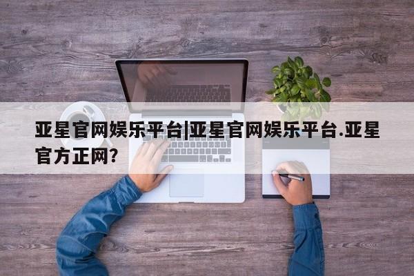 亚星官网管理平台 亚星手机版APP下载亚星官网娱乐平台|亚星官网娱乐平台.亚星官方正网？