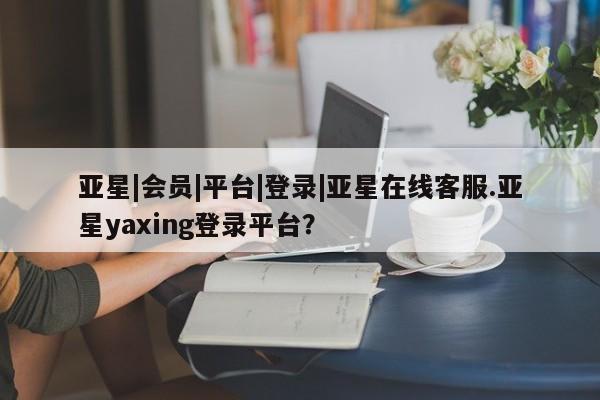 亚星官网管理平台 亚星手机版APP下载亚星|会员|平台|登录|亚星在线客服.亚星yaxing登录平台？
