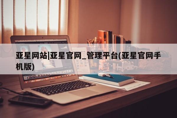 亚星官网管理平台 亚星手机版APP下载亚星网站|亚星官网_管理平台(亚星官网手机版)