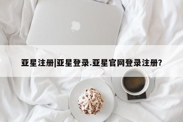 亚星官网管理平台 亚星手机版APP下载亚星注册|亚星登录.亚星官网登录注册？
