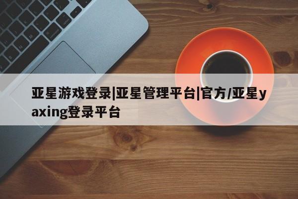 亚星官网管理平台 亚星手机版APP下载亚星游戏登录|亚星管理平台|官方/亚星yaxing登录平台