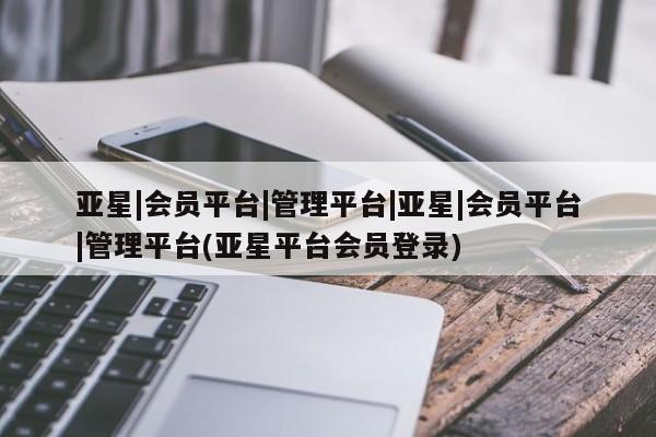 亚星官网管理平台 亚星手机版APP下载亚星|会员平台|管理平台|亚星|会员平台|管理平台(亚星平台会员登录)