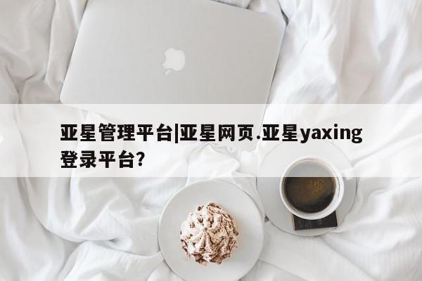 亚星官网管理平台 亚星手机版APP下载亚星管理平台|亚星网页.亚星yaxing登录平台？