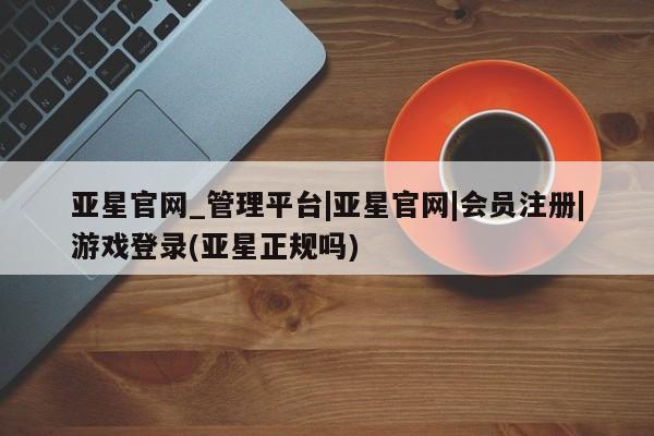 亚星官网管理平台 亚星手机版APP下载亚星官网_管理平台|亚星官网|会员注册|游戏登录(亚星正规吗)