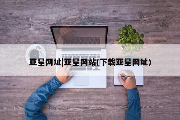 亚星官网管理平台 亚星手机版APP下载亚星网址|亚星网站(下载亚星网址)