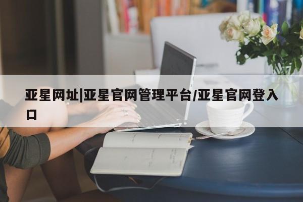 亚星官网管理平台 亚星手机版APP下载亚星网址|亚星官网管理平台/亚星官网登入口